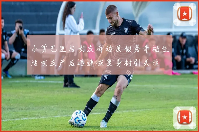 小贾巴里与女友海边度假秀幸福生活女友产后迅速恢复身材引关注