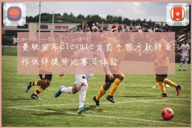 曼联宣布Elevate为首个官方款待合作伙伴提升比赛日体验