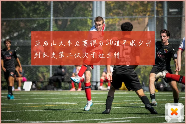 亚历山大季后赛得分30追平威少并列队史第二仅次于杜兰特