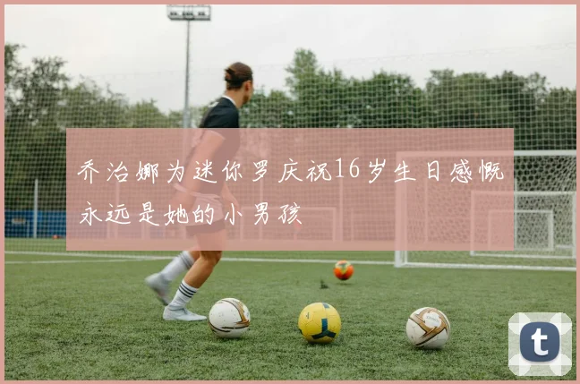 乔治娜为迷你罗庆祝16岁生日感慨永远是她的小男孩