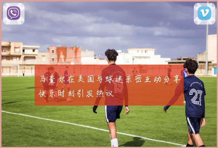马奎尔在美国与球迷亲密互动分享快乐时刻引发热议