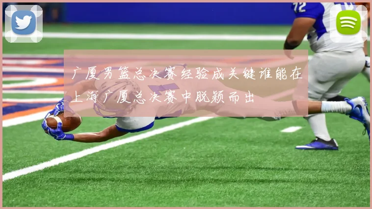 广厦男篮总决赛经验成关键谁能在上海广厦总决赛中脱颖而出