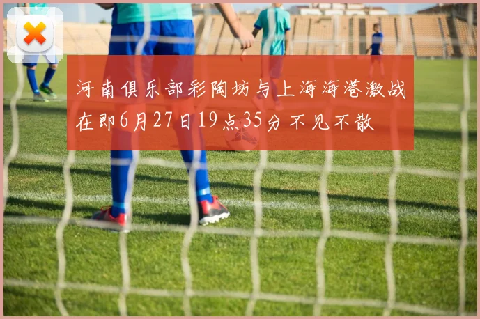 河南俱乐部彩陶坊与上海海港激战在即6月27日19点35分不见不散