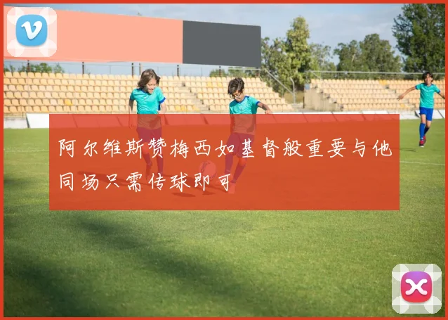 阿尔维斯赞梅西如基督般重要与他同场只需传球即可