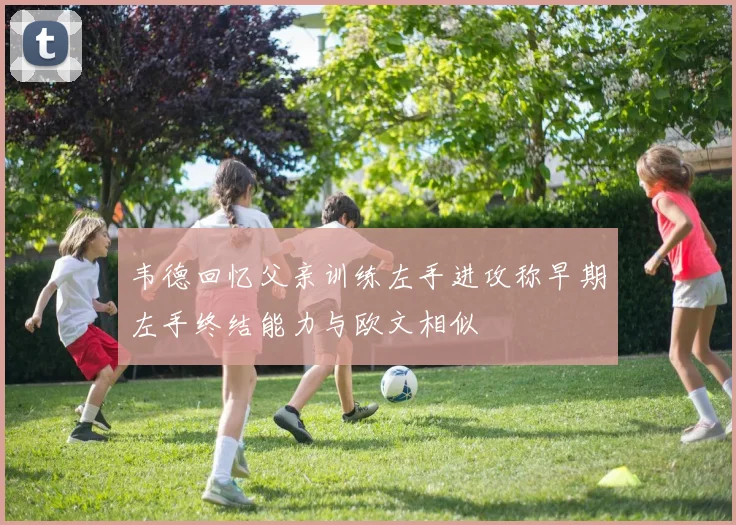韦德回忆父亲训练左手进攻称早期左手终结能力与欧文相似