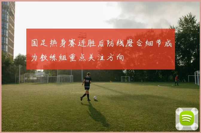 国足热身赛连胜后防线磨合细节成为教练组重点关注方向