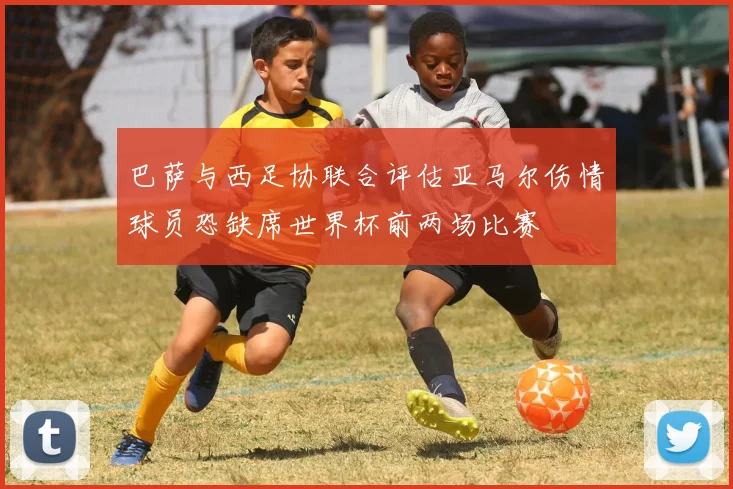 巴萨与西足协联合评估亚马尔伤情球员恐缺席世界杯前两场比赛