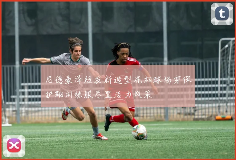 尼德豪泽短发新造型亮相球场穿保护靴训练服尽显活力风采