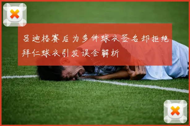 吕迪格赛后为多件球衣签名却拒绝拜仁球衣引发误会解析