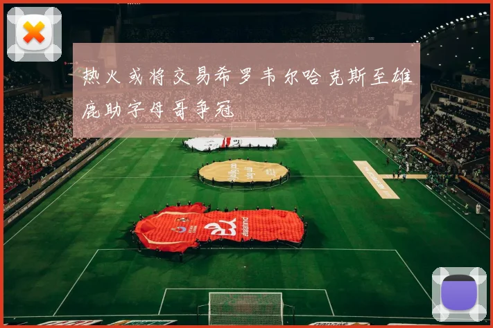 热火或将交易希罗韦尔哈克斯至雄鹿助字母哥争冠