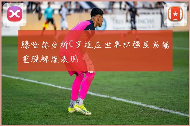 滕哈赫分析C罗适应世界杯强度或能重现辉煌表现