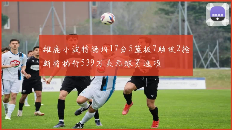雄鹿小波特场均17分5篮板7助攻2抢断将执行539万美元球员选项