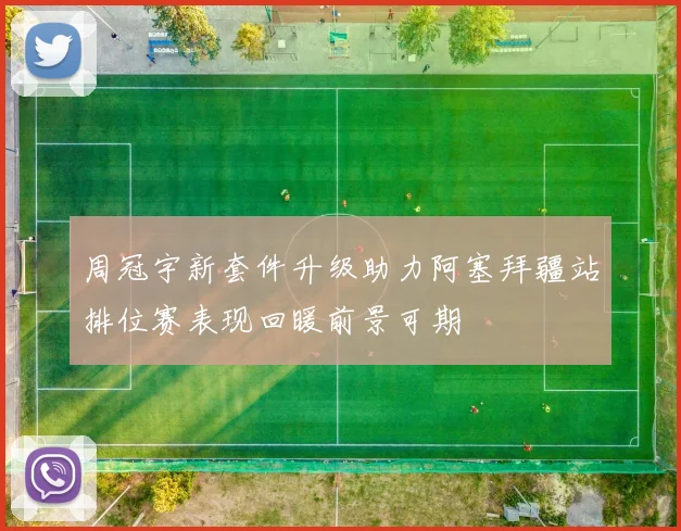 周冠宇新套件升级助力阿塞拜疆站排位赛表现回暖前景可期