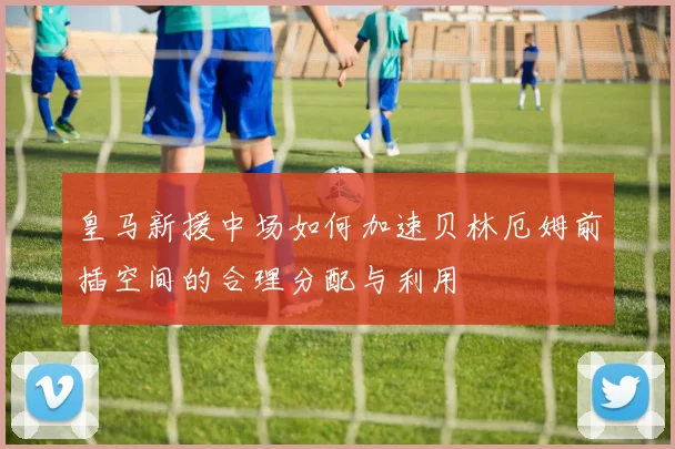 皇马新援中场如何加速贝林厄姆前插空间的合理分配与利用