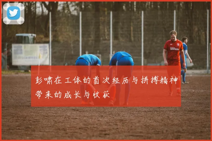 彭啸在工体的首次经历与拼搏精神带来的成长与收获