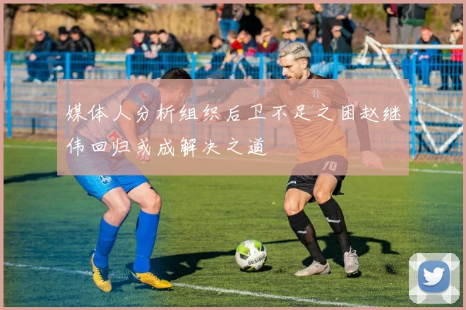 媒体人分析组织后卫不足之困赵继伟回归或成解决之道