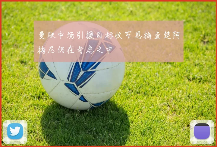 曼联中场引援目标收窄恩梅查楚阿梅尼仍在考虑之中