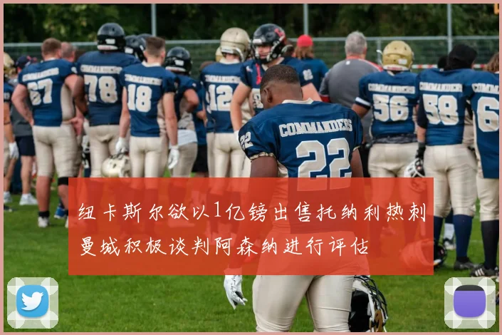 纽卡斯尔欲以1亿镑出售托纳利热刺曼城积极谈判阿森纳进行评估