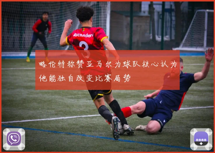 略伦特称赞亚马尔为球队核心认为他能独自改变比赛局势
