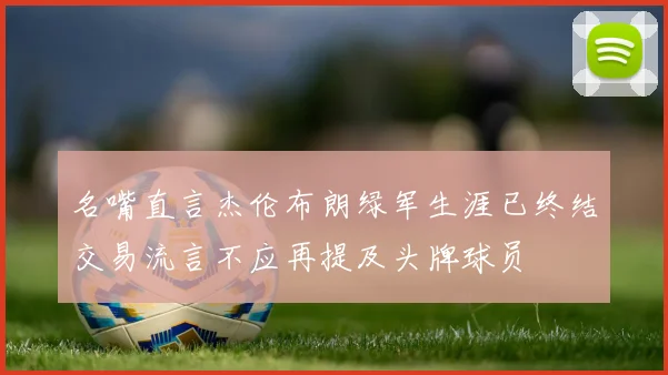 名嘴直言杰伦布朗绿军生涯已终结交易流言不应再提及头牌球员
