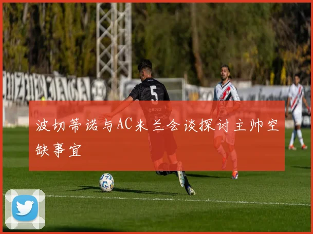 波切蒂诺与AC米兰会谈探讨主帅空缺事宜