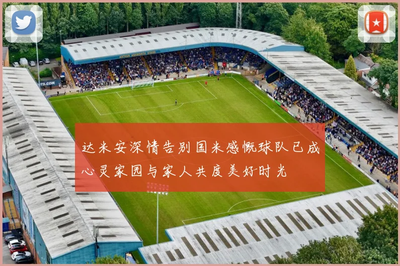 达米安深情告别国米感慨球队已成心灵家园与家人共度美好时光