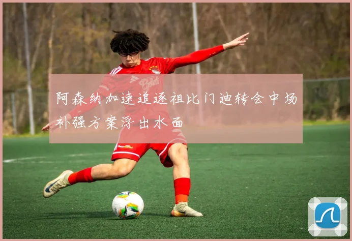 阿森纳加速追逐祖比门迪转会中场补强方案浮出水面